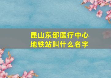 昆山东部医疗中心地铁站叫什么名字