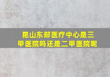 昆山东部医疗中心是三甲医院吗还是二甲医院呢