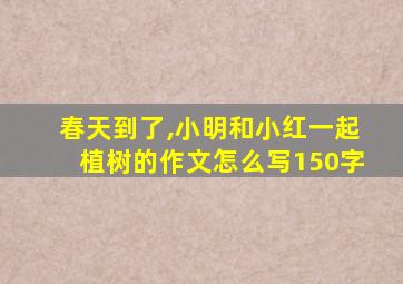 春天到了,小明和小红一起植树的作文怎么写150字