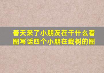 春天来了小朋友在干什么看图写话四个小朋在载树的图