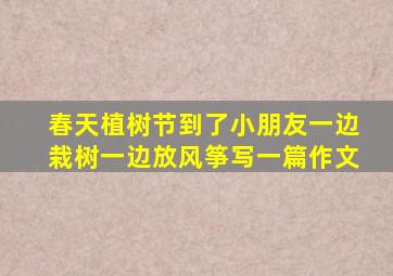 春天植树节到了小朋友一边栽树一边放风筝写一篇作文