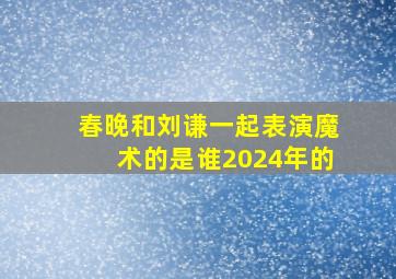 春晚和刘谦一起表演魔术的是谁2024年的