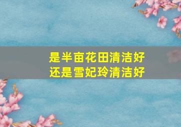 是半亩花田清洁好还是雪妃玲清洁好