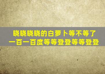 晓晓晓晓的白萝卜等不等了一百一百度等等登登等等登登