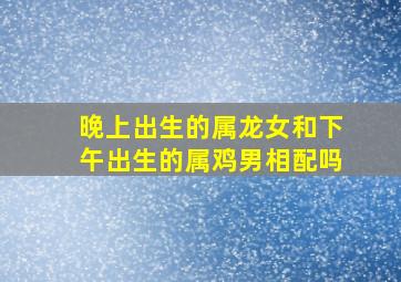 晚上出生的属龙女和下午出生的属鸡男相配吗