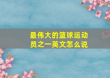 最伟大的篮球运动员之一英文怎么说