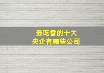 最吃香的十大央企有哪些公司