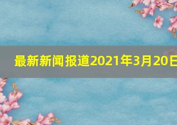 最新新闻报道2021年3月20日