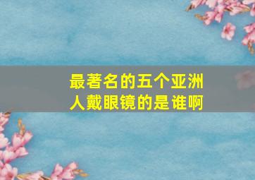 最著名的五个亚洲人戴眼镜的是谁啊