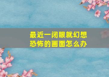 最近一闭眼就幻想恐怖的画面怎么办