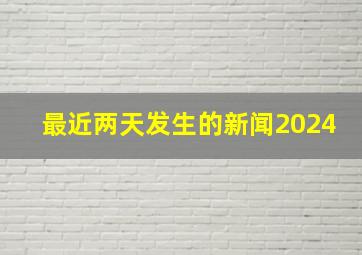 最近两天发生的新闻2024