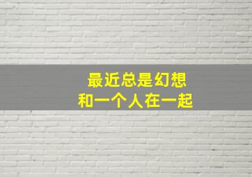 最近总是幻想和一个人在一起