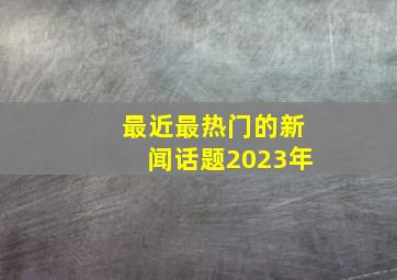 最近最热门的新闻话题2023年