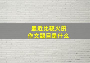 最近比较火的作文题目是什么