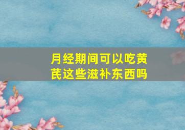 月经期间可以吃黄芪这些滋补东西吗