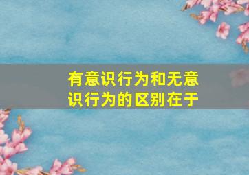 有意识行为和无意识行为的区别在于