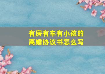 有房有车有小孩的离婚协议书怎么写