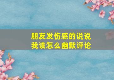 朋友发伤感的说说我该怎么幽默评论