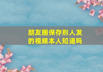 朋友圈保存别人发的视频本人知道吗