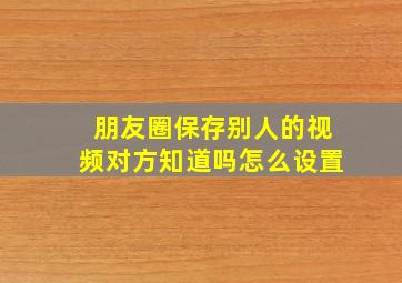 朋友圈保存别人的视频对方知道吗怎么设置