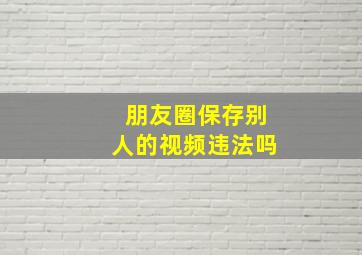 朋友圈保存别人的视频违法吗