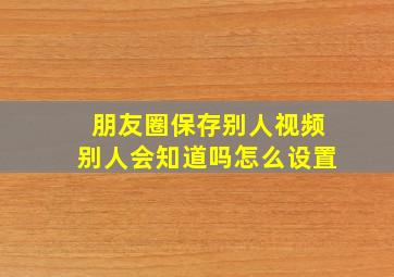 朋友圈保存别人视频别人会知道吗怎么设置