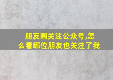 朋友圈关注公众号,怎么看哪位朋友也关注了我