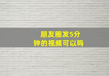 朋友圈发5分钟的视频可以吗