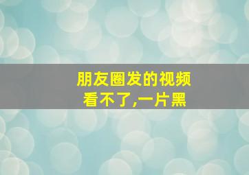 朋友圈发的视频看不了,一片黑