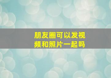 朋友圈可以发视频和照片一起吗