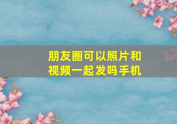 朋友圈可以照片和视频一起发吗手机