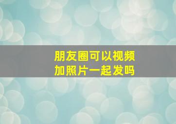 朋友圈可以视频加照片一起发吗