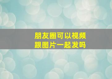 朋友圈可以视频跟图片一起发吗