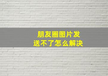 朋友圈图片发送不了怎么解决