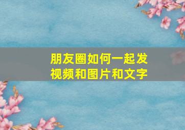 朋友圈如何一起发视频和图片和文字