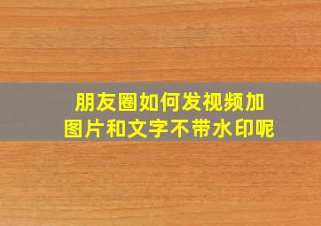 朋友圈如何发视频加图片和文字不带水印呢