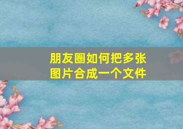 朋友圈如何把多张图片合成一个文件