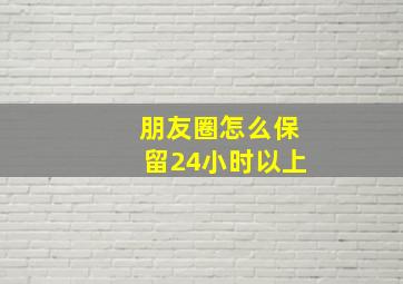 朋友圈怎么保留24小时以上