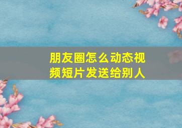 朋友圈怎么动态视频短片发送给别人