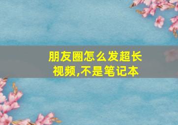 朋友圈怎么发超长视频,不是笔记本