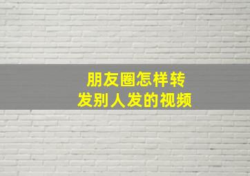 朋友圈怎样转发别人发的视频