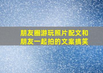 朋友圈游玩照片配文和朋友一起拍的文案搞笑