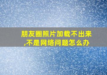 朋友圈照片加载不出来,不是网络问题怎么办