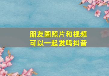 朋友圈照片和视频可以一起发吗抖音