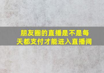 朋友圈的直播是不是每天都支付才能进入直播间