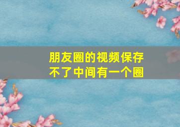 朋友圈的视频保存不了中间有一个圈