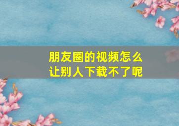 朋友圈的视频怎么让别人下载不了呢