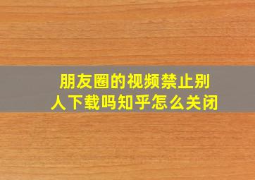 朋友圈的视频禁止别人下载吗知乎怎么关闭