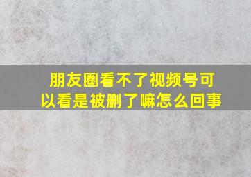 朋友圈看不了视频号可以看是被删了嘛怎么回事