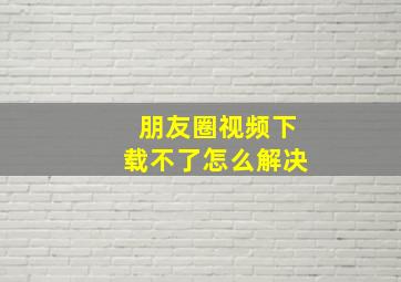 朋友圈视频下载不了怎么解决